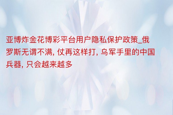 亚博炸金花博彩平台用户隐私保护政策_俄罗斯无谓不满, 仗再这样打, 乌军手里的中国兵器, 只会越来越多