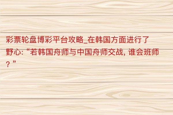 彩票轮盘博彩平台攻略_在韩国方面进行了野心: “若韩国舟师与中国舟师交战, 谁会班师? ”