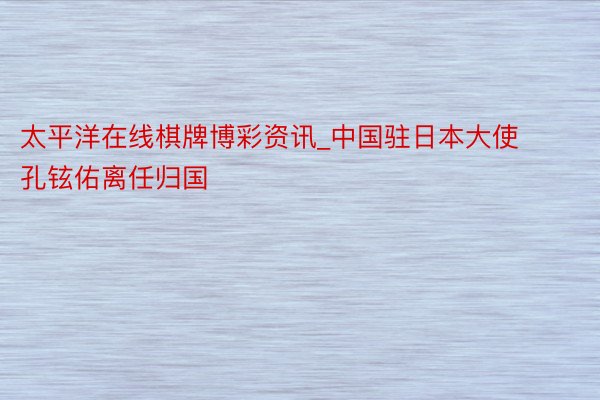太平洋在线棋牌博彩资讯_中国驻日本大使孔铉佑离任归国