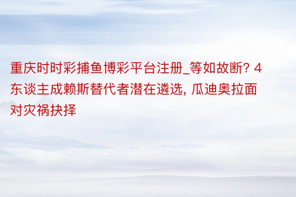 重庆时时彩捕鱼博彩平台注册_等如故断? 4东谈主成赖斯替代者潜在遴选, 瓜迪奥拉面对灾祸抉择