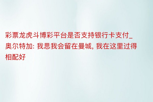 彩票龙虎斗博彩平台是否支持银行卡支付_奥尔特加: 我思我会留在曼城, 我在这里过得相配好