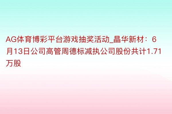 AG体育博彩平台游戏抽奖活动_晶华新材：6月13日公司高管周德标减执公司股份共计1.71万股