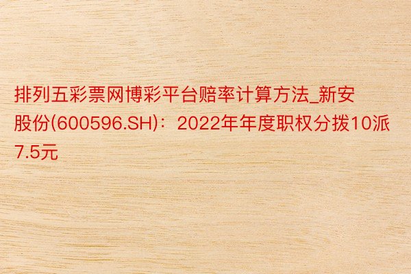 排列五彩票网博彩平台赔率计算方法_新安股份(600596.SH)：2022年年度职权分拨10派7.5元