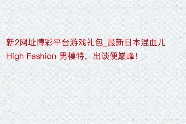 新2网址博彩平台游戏礼包_最新日本混血儿 High Fashion 男模特，出谈便巅峰！