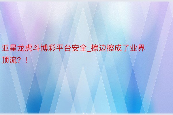 亚星龙虎斗博彩平台安全_擦边擦成了业界顶流？！