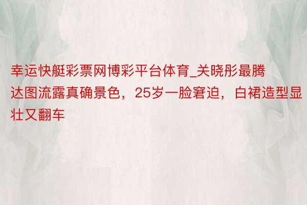 幸运快艇彩票网博彩平台体育_关晓彤最腾达图流露真确景色，25岁一脸窘迫，白裙造型显壮又翻车