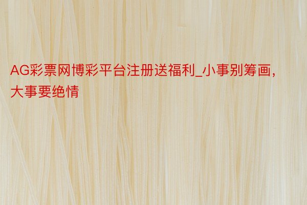 AG彩票网博彩平台注册送福利_小事别筹画，大事要绝情