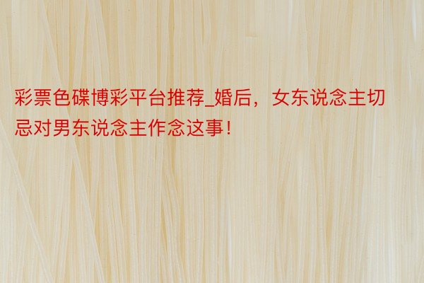 彩票色碟博彩平台推荐_婚后，女东说念主切忌对男东说念主作念这事！